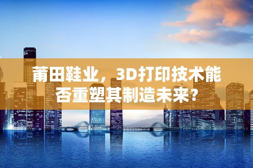 莆田鞋业，3D打印技术能否重塑其制造未来？