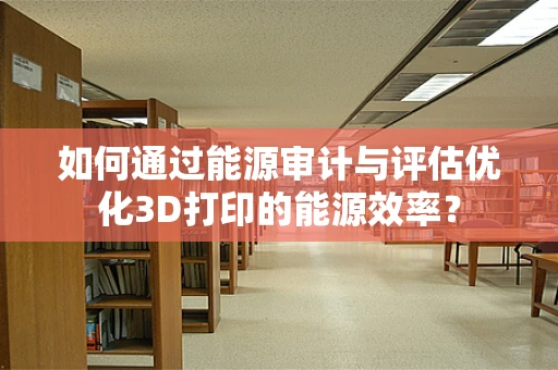 如何通过能源审计与评估优化3D打印的能源效率？