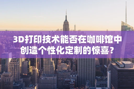 3D打印技术能否在咖啡馆中创造个性化定制的惊喜？