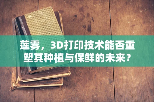 莲雾，3D打印技术能否重塑其种植与保鲜的未来？