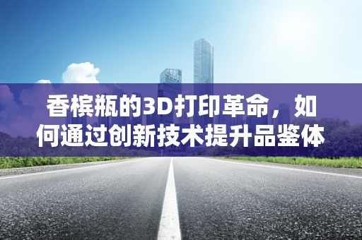 香槟瓶的3D打印革命，如何通过创新技术提升品鉴体验？