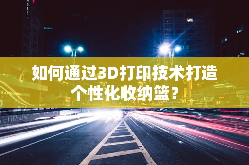 如何通过3D打印技术打造个性化收纳篮？
