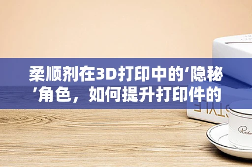 柔顺剂在3D打印中的‘隐秘’角色，如何提升打印件的柔韧性与耐用性？