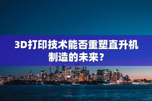 3D打印技术能否重塑直升机制造的未来？