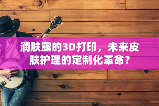 润肤露的3D打印，未来皮肤护理的定制化革命？