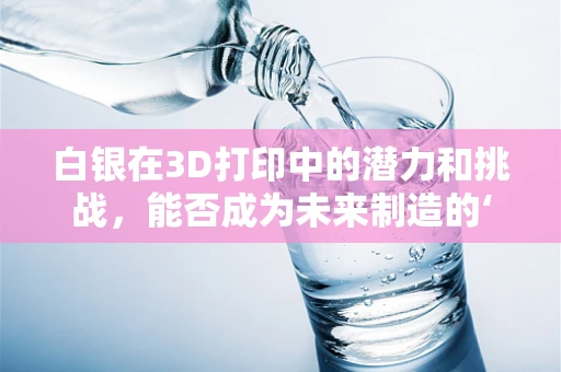 白银在3D打印中的潜力和挑战，能否成为未来制造的‘银色浪潮’？