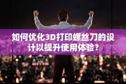 如何优化3D打印螺丝刀的设计以提升使用体验？