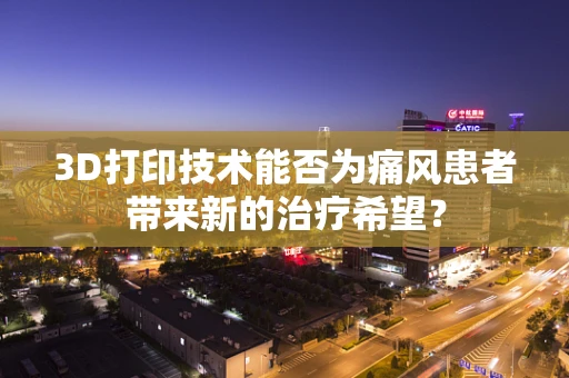 3D打印技术能否为痛风患者带来新的治疗希望？