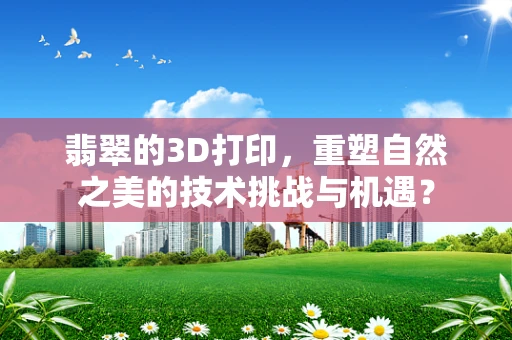 翡翠的3D打印，重塑自然之美的技术挑战与机遇？