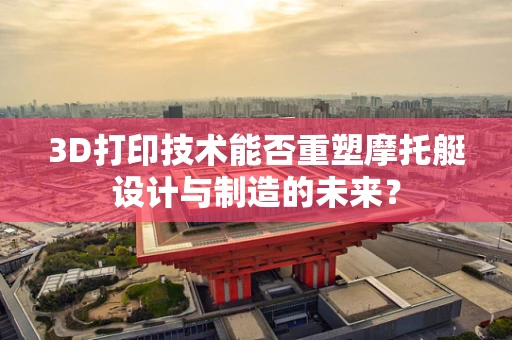 3D打印技术能否重塑摩托艇设计与制造的未来？