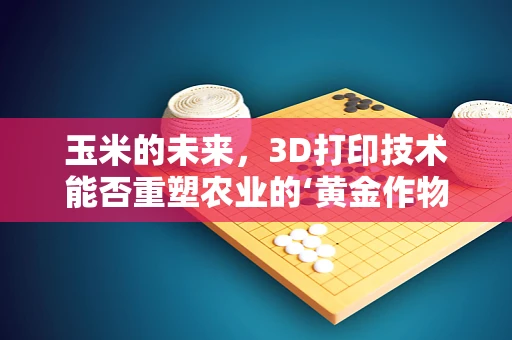 玉米的未来，3D打印技术能否重塑农业的‘黄金作物’？