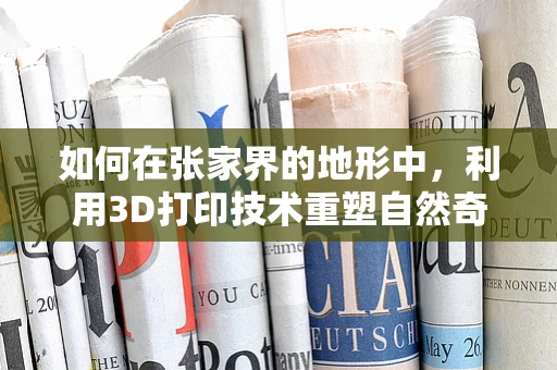 如何在张家界的地形中，利用3D打印技术重塑自然奇观？