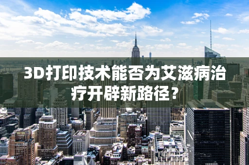 3D打印技术能否为艾滋病治疗开辟新路径？