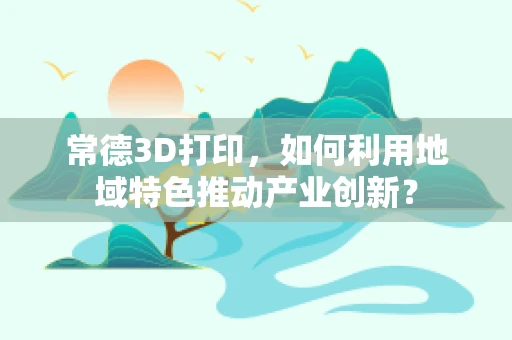 常德3D打印，如何利用地域特色推动产业创新？