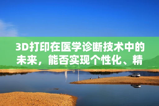 3D打印在医学诊断技术中的未来，能否实现个性化、精准化的诊断？