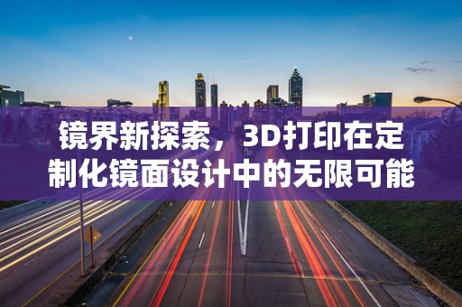 镜界新探索，3D打印在定制化镜面设计中的无限可能？