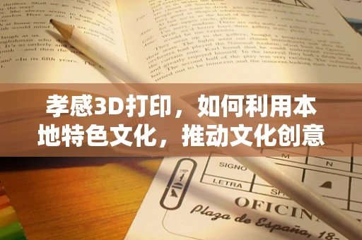 孝感3D打印，如何利用本地特色文化，推动文化创意产业发展？