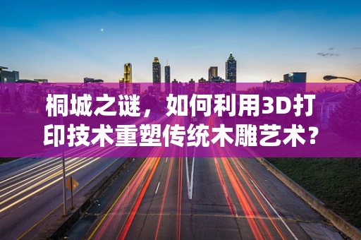 桐城之谜，如何利用3D打印技术重塑传统木雕艺术？