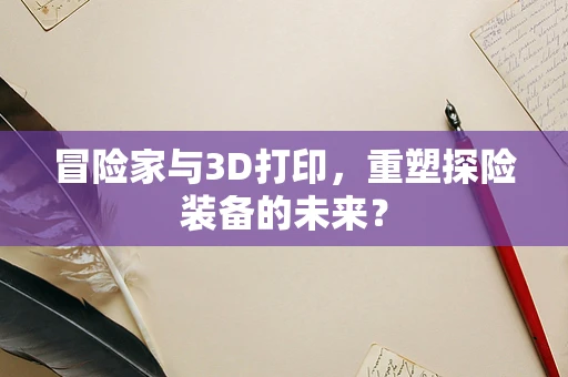 冒险家与3D打印，重塑探险装备的未来？
