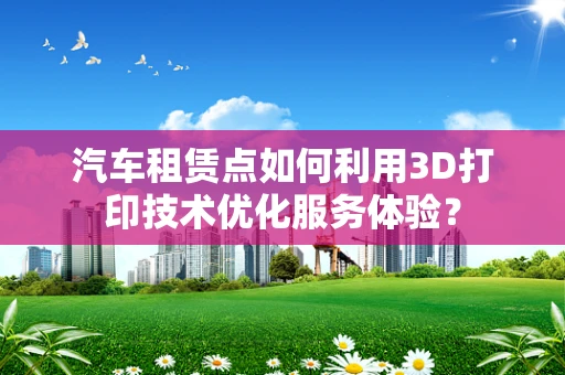 汽车租赁点如何利用3D打印技术优化服务体验？