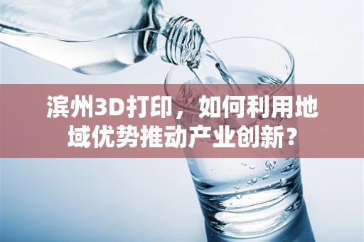 滨州3D打印，如何利用地域优势推动产业创新？