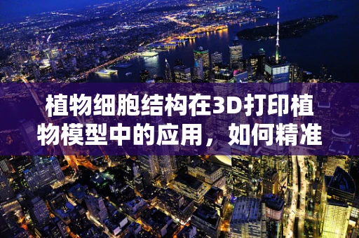植物细胞结构在3D打印植物模型中的应用，如何精准复刻自然之谜？