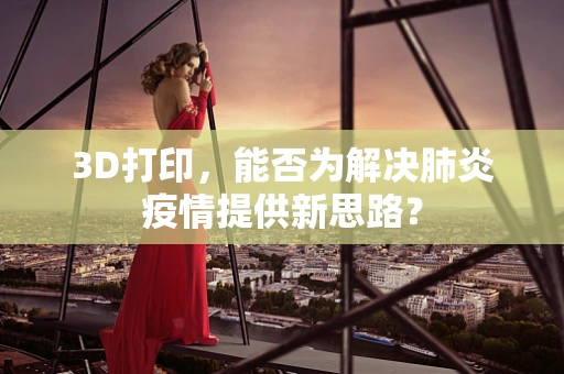 3D打印，能否为解决肺炎疫情提供新思路？