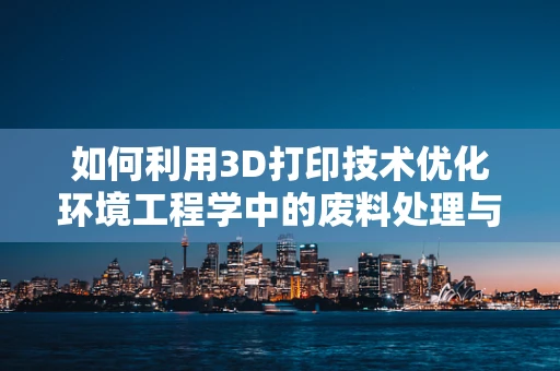 如何利用3D打印技术优化环境工程学中的废料处理与资源回收？