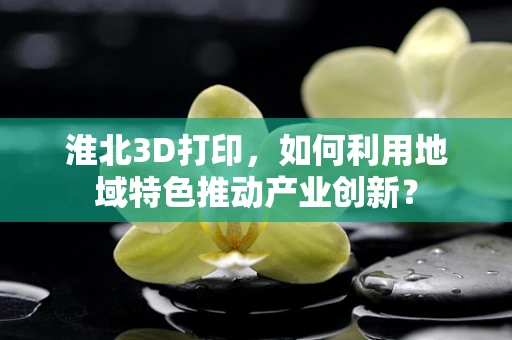淮北3D打印，如何利用地域特色推动产业创新？