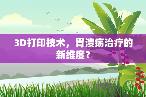 3D打印技术，胃溃疡治疗的新维度？