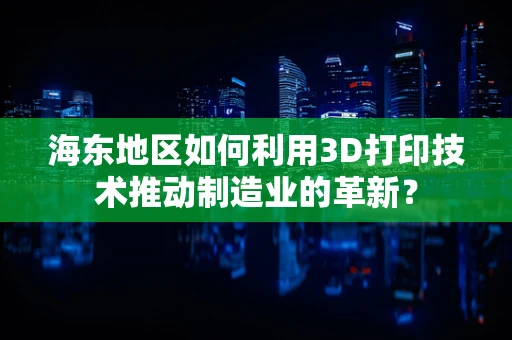 海东地区如何利用3D打印技术推动制造业的革新？