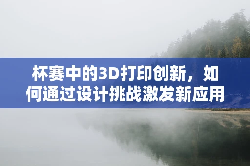 杯赛中的3D打印创新，如何通过设计挑战激发新应用？