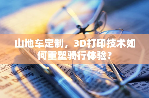 山地车定制，3D打印技术如何重塑骑行体验？