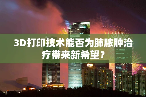 3D打印技术能否为肺脓肿治疗带来新希望？
