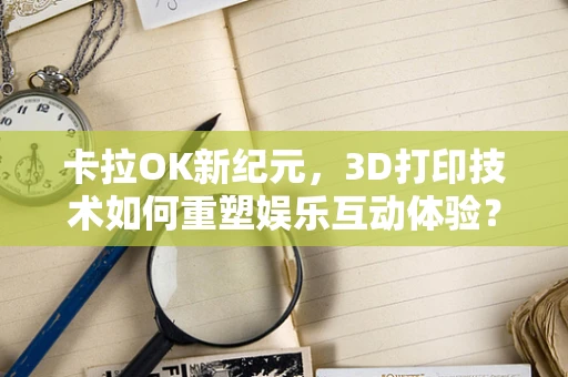 卡拉OK新纪元，3D打印技术如何重塑娱乐互动体验？