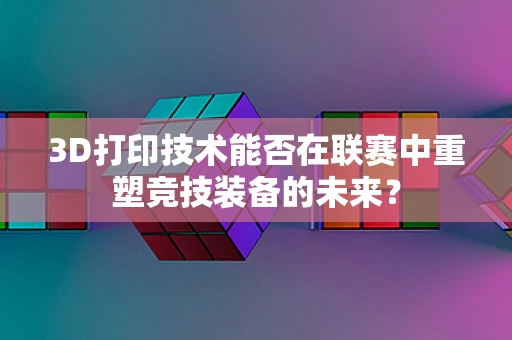 3D打印技术能否在联赛中重塑竞技装备的未来？