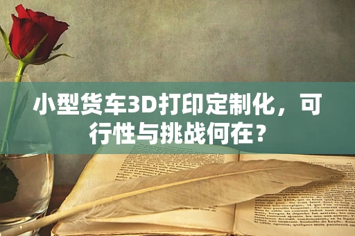 小型货车3D打印定制化，可行性与挑战何在？