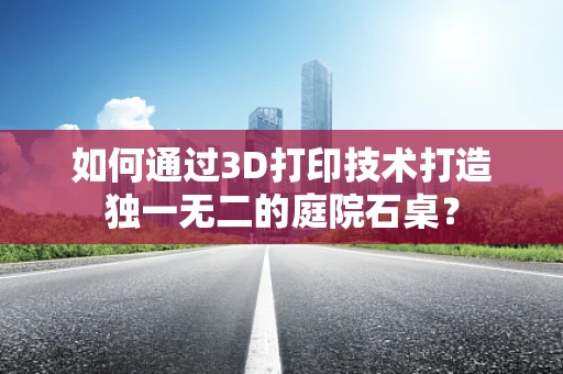 如何通过3D打印技术打造独一无二的庭院石桌？