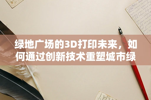 绿地广场的3D打印未来，如何通过创新技术重塑城市绿意？