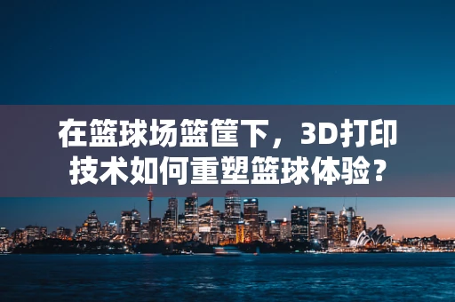 在篮球场篮筐下，3D打印技术如何重塑篮球体验？