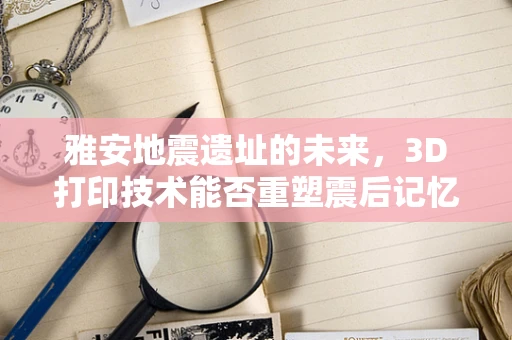 雅安地震遗址的未来，3D打印技术能否重塑震后记忆？