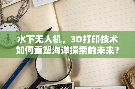 水下无人机，3D打印技术如何重塑海洋探索的未来？