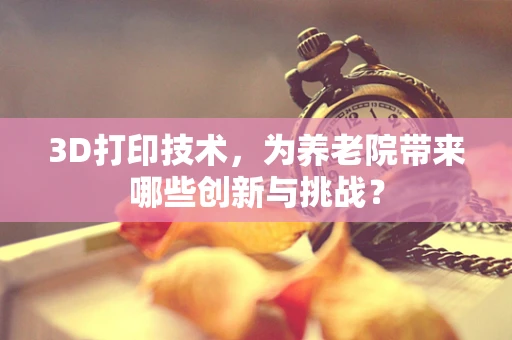3D打印技术，为养老院带来哪些创新与挑战？