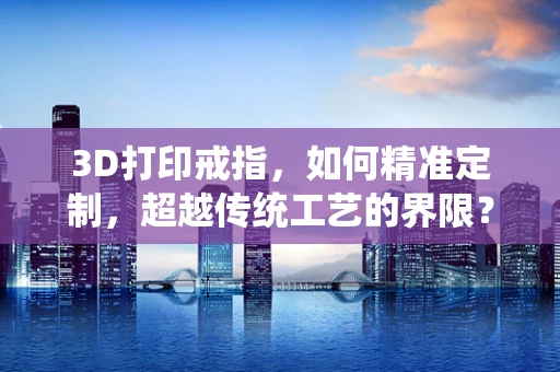 3D打印戒指，如何精准定制，超越传统工艺的界限？