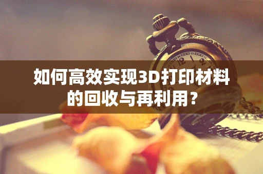 如何高效实现3D打印材料的回收与再利用？