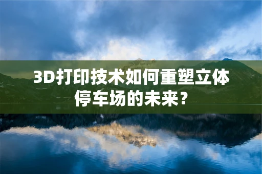 3D打印技术如何重塑立体停车场的未来？