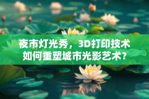 夜市灯光秀，3D打印技术如何重塑城市光影艺术？