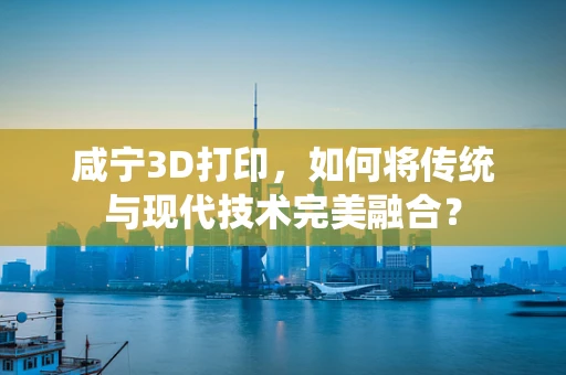 咸宁3D打印，如何将传统与现代技术完美融合？