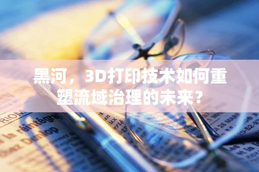 黑河，3D打印技术如何重塑流域治理的未来？