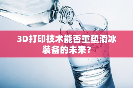 3D打印技术能否重塑滑冰装备的未来？
